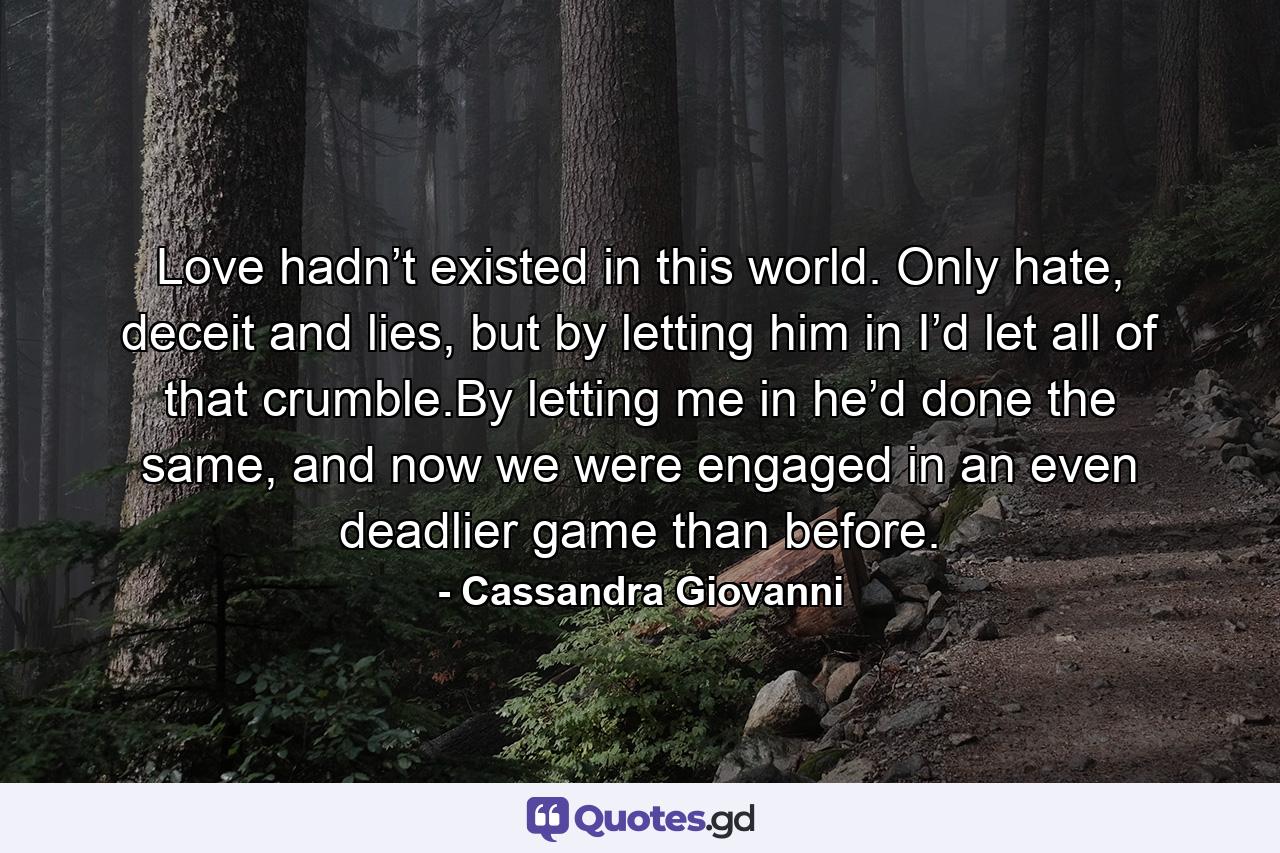 Love hadn’t existed in this world. Only hate, deceit and lies, but by letting him in I’d let all of that crumble.By letting me in he’d done the same, and now we were engaged in an even deadlier game than before. - Quote by Cassandra Giovanni