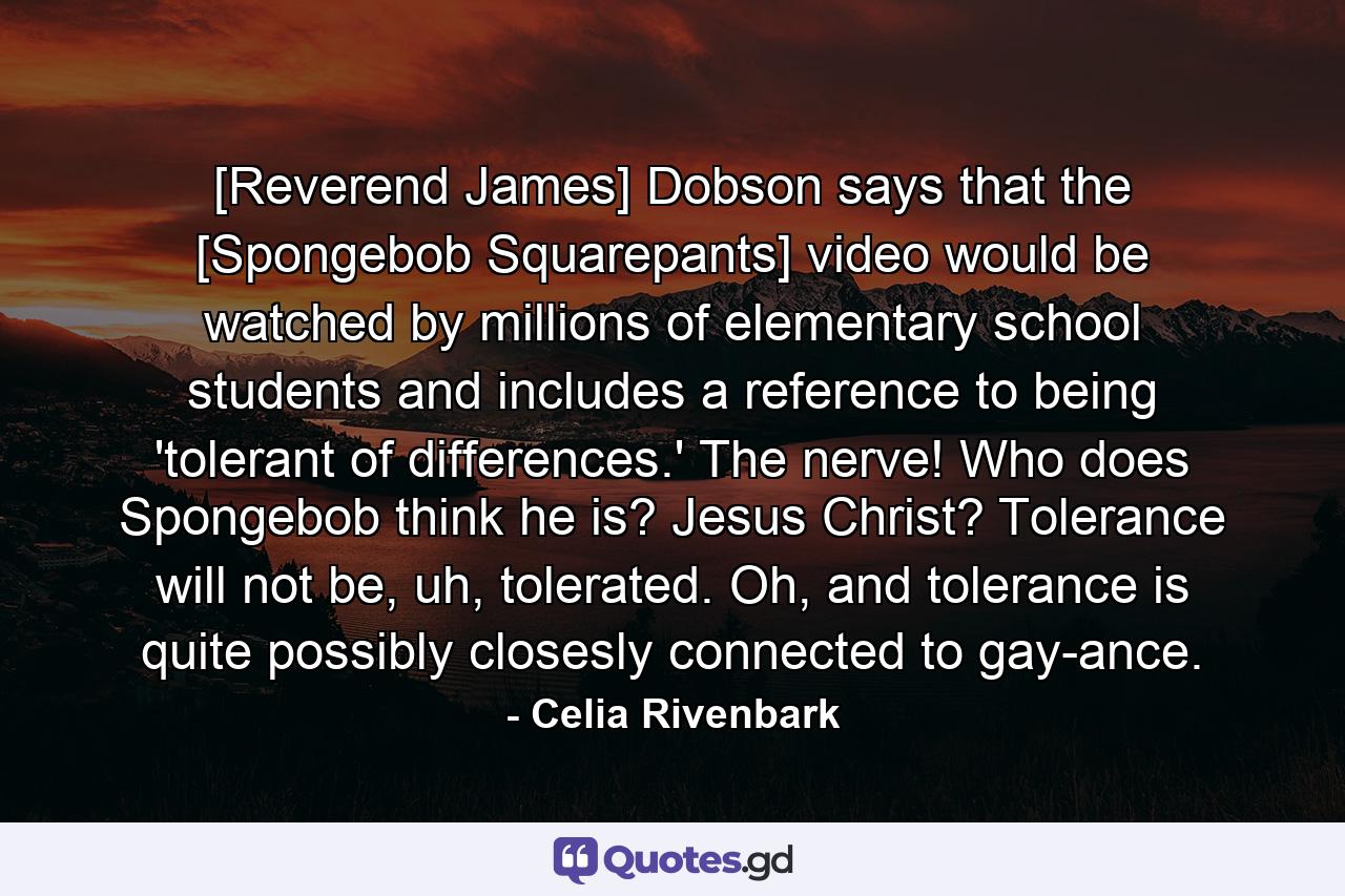 [Reverend James] Dobson says that the [Spongebob Squarepants] video would be watched by millions of elementary school students and includes a reference to being 'tolerant of differences.' The nerve! Who does Spongebob think he is? Jesus Christ? Tolerance will not be, uh, tolerated. Oh, and tolerance is quite possibly closesly connected to gay-ance. - Quote by Celia Rivenbark