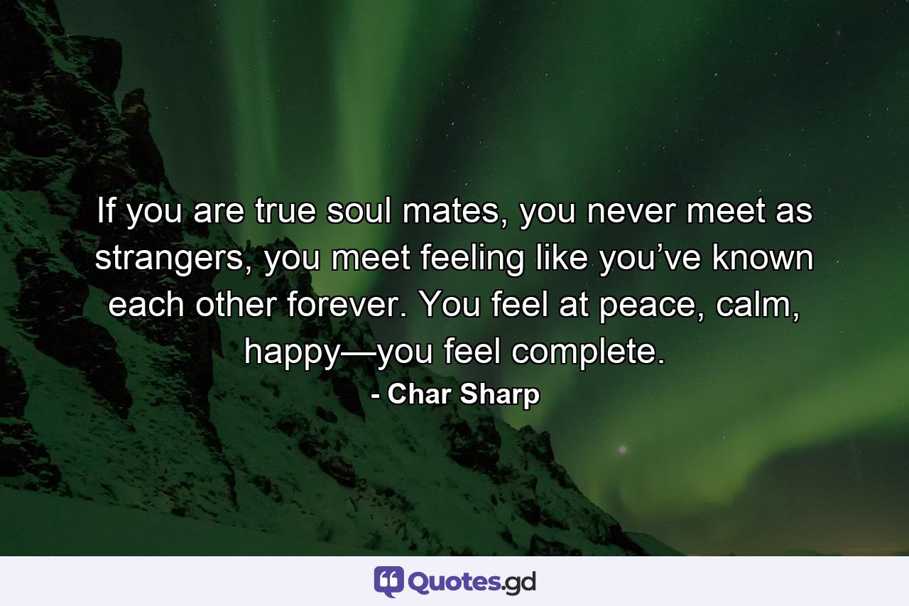 If you are true soul mates, you never meet as strangers, you meet feeling like you’ve known each other forever. You feel at peace, calm, happy—you feel complete. - Quote by Char Sharp