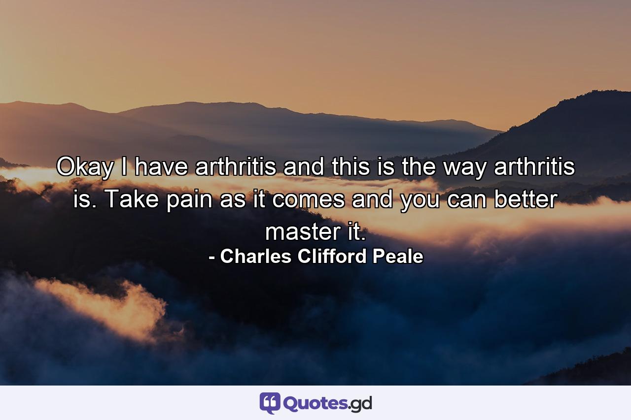 Okay  I have arthritis  and this is the way arthritis is. Take pain as it comes and you can better master it. - Quote by Charles Clifford Peale