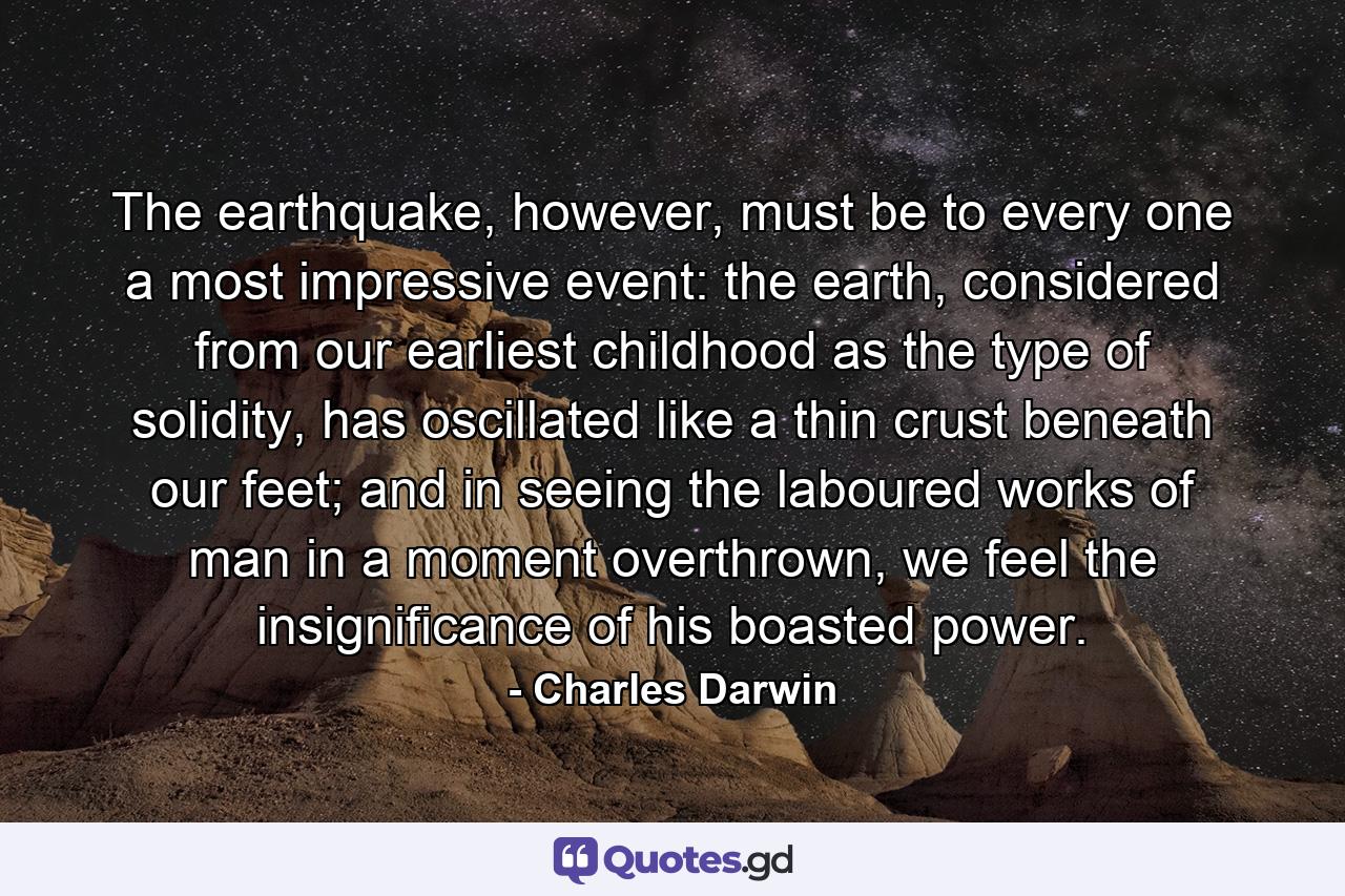 The earthquake, however, must be to every one a most impressive event: the earth, considered from our earliest childhood as the type of solidity, has oscillated like a thin crust beneath our feet; and in seeing the laboured works of man in a moment overthrown, we feel the insignificance of his boasted power. - Quote by Charles Darwin