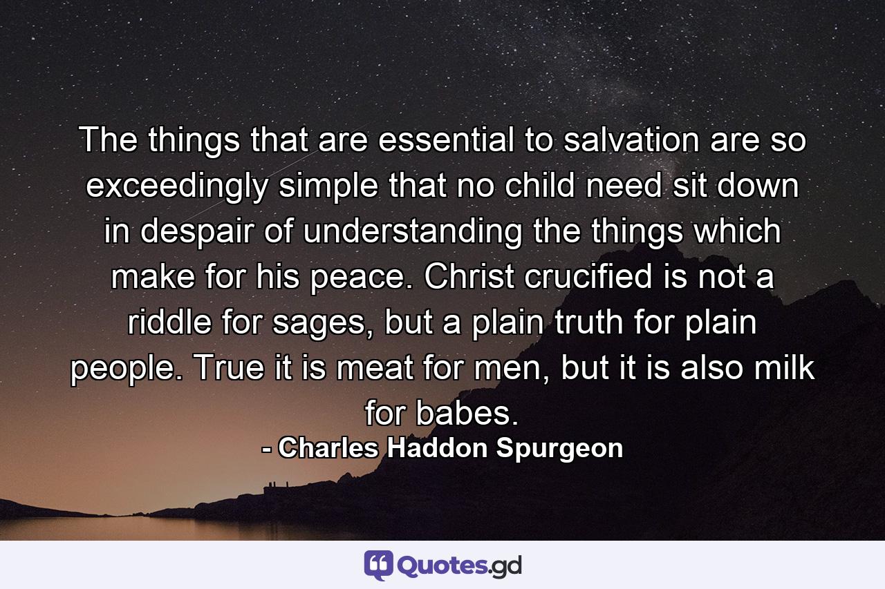 The things that are essential to salvation are so exceedingly simple that no child need sit down in despair of understanding the things which make for his peace. Christ crucified is not a riddle for sages, but a plain truth for plain people. True it is meat for men, but it is also milk for babes. - Quote by Charles Haddon Spurgeon