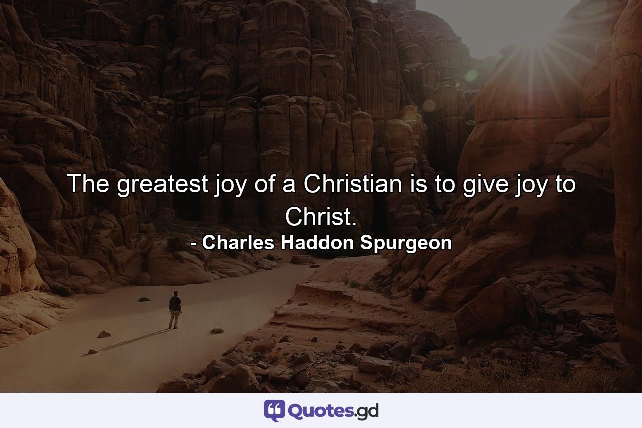 The greatest joy of a Christian is to give joy to Christ. - Quote by Charles Haddon Spurgeon