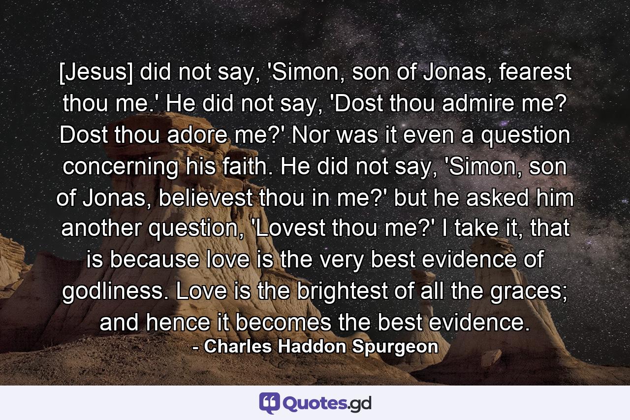 [Jesus] did not say, 'Simon, son of Jonas, fearest thou me.' He did not say, 'Dost thou admire me? Dost thou adore me?' Nor was it even a question concerning his faith. He did not say, 'Simon, son of Jonas, believest thou in me?' but he asked him another question, 'Lovest thou me?' I take it, that is because love is the very best evidence of godliness. Love is the brightest of all the graces; and hence it becomes the best evidence. - Quote by Charles Haddon Spurgeon