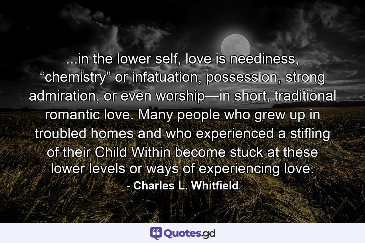 ...in the lower self, love is neediness, “chemistry” or infatuation, possession, strong admiration, or even worship—in short, traditional romantic love. Many people who grew up in troubled homes and who experienced a stifling of their Child Within become stuck at these lower levels or ways of experiencing love. - Quote by Charles L. Whitfield