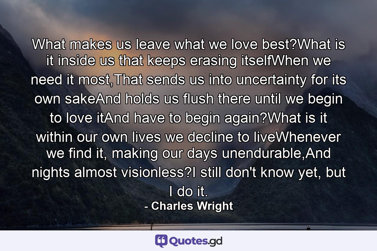 What makes us leave what we love best?What is it inside us that keeps erasing itselfWhen we need it most,That sends us into uncertainty for its own sakeAnd holds us flush there until we begin to love itAnd have to begin again?What is it within our own lives we decline to liveWhenever we find it, making our days unendurable,And nights almost visionless?I still don't know yet, but I do it. - Quote by Charles Wright