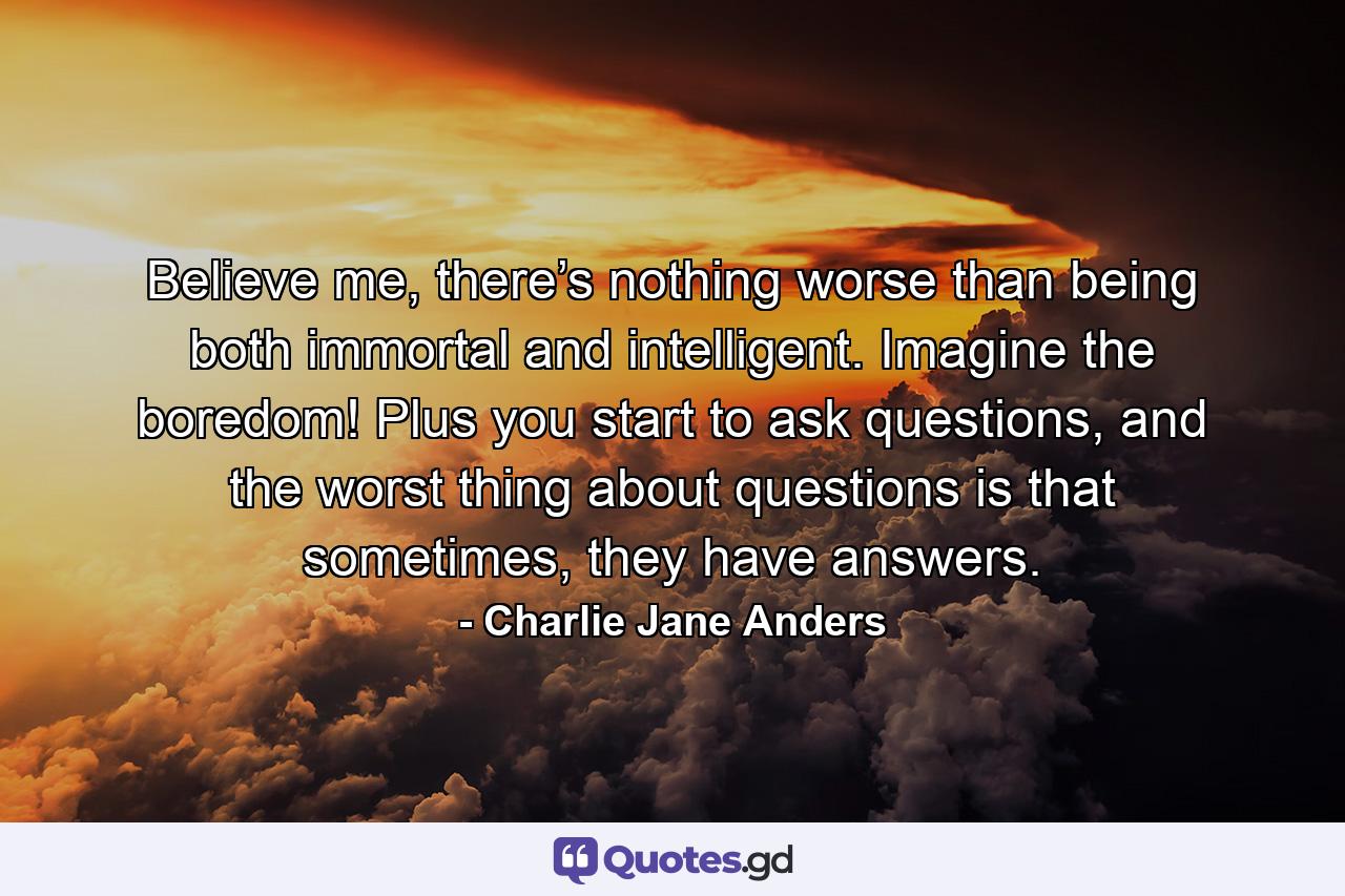 Believe me, there’s nothing worse than being both immortal and intelligent. Imagine the boredom! Plus you start to ask questions, and the worst thing about questions is that sometimes, they have answers. - Quote by Charlie Jane Anders