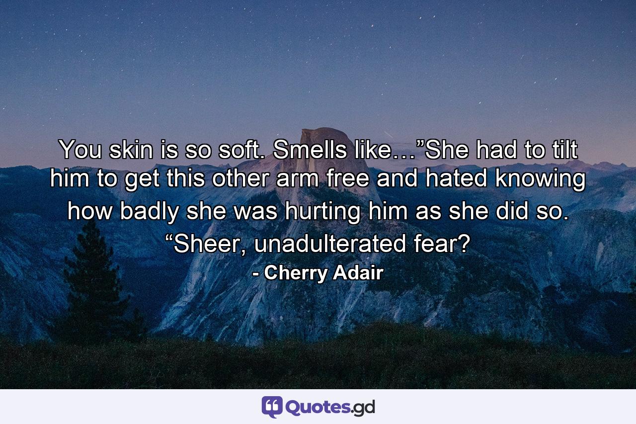 You skin is so soft. Smells like…”She had to tilt him to get this other arm free and hated knowing how badly she was hurting him as she did so. “Sheer, unadulterated fear? - Quote by Cherry Adair