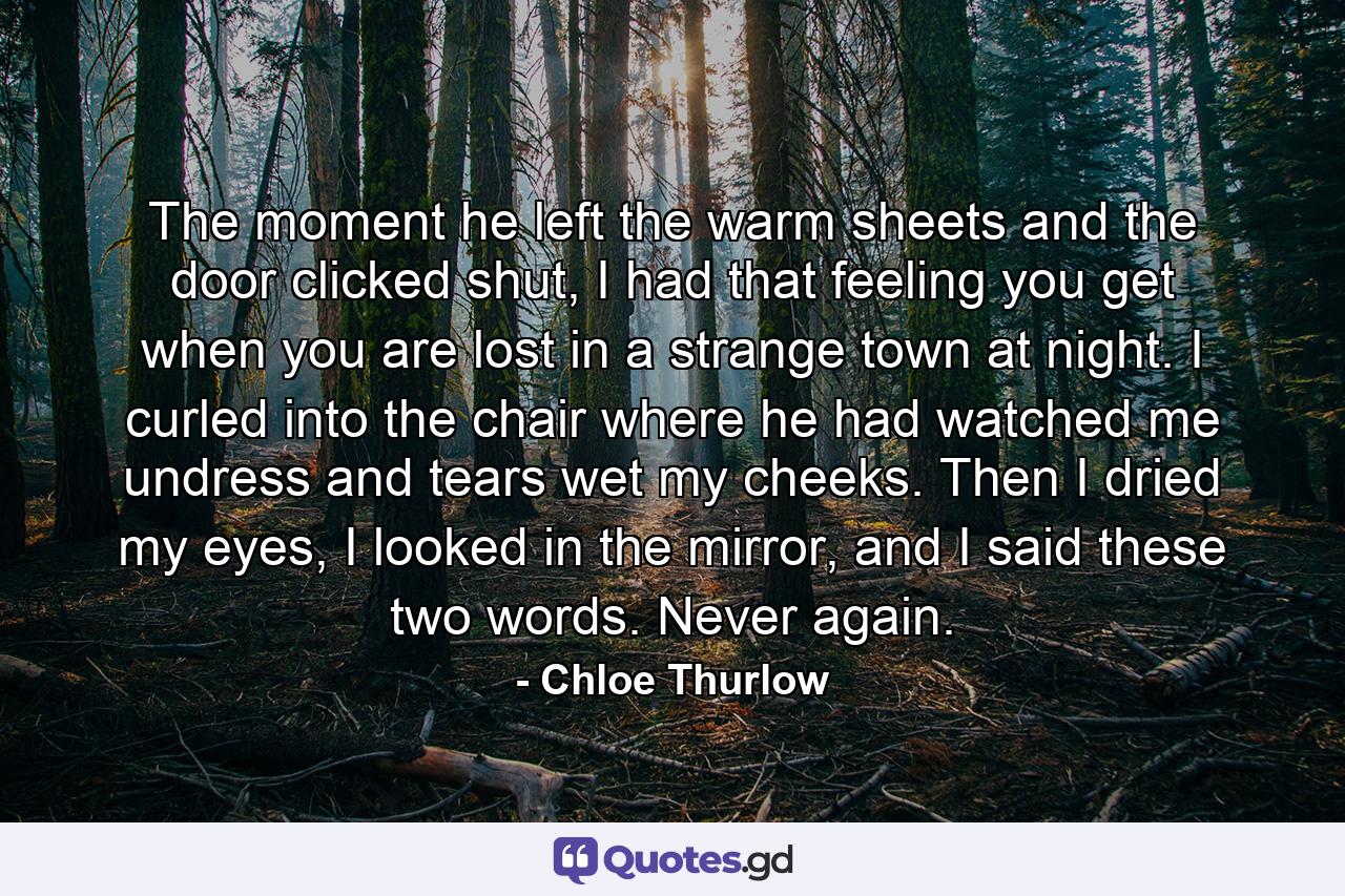 The moment he left the warm sheets and the door clicked shut, I had that feeling you get when you are lost in a strange town at night. I curled into the chair where he had watched me undress and tears wet my cheeks. Then I dried my eyes, I looked in the mirror, and I said these two words. Never again. - Quote by Chloe Thurlow