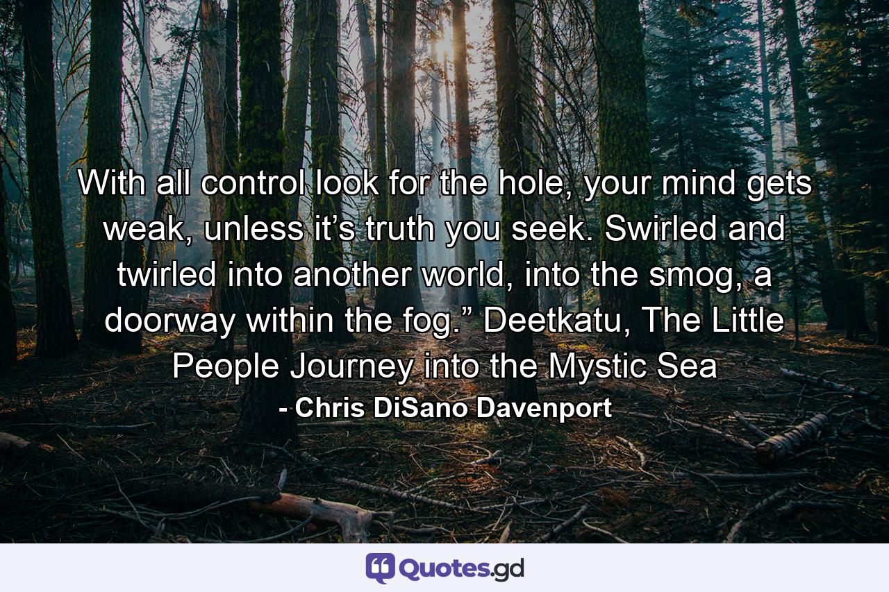 With all control look for the hole, your mind gets weak, unless it’s truth you seek. Swirled and twirled into another world, into the smog, a doorway within the fog.” Deetkatu, The Little People Journey into the Mystic Sea - Quote by Chris DiSano Davenport