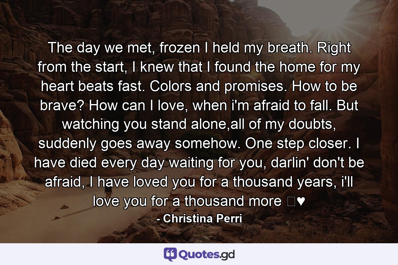 The day we met, frozen I held my breath. Right from the start, I knew that I found the home for my heart beats fast. Colors and promises. How to be brave? How can I love, when i'm afraid to fall. But watching you stand alone,all of my doubts, suddenly goes away somehow. One step closer. I have died every day waiting for you, darlin' don't be afraid, I have loved you for a thousand years, i'll love you for a thousand more ♛♥ - Quote by Christina Perri