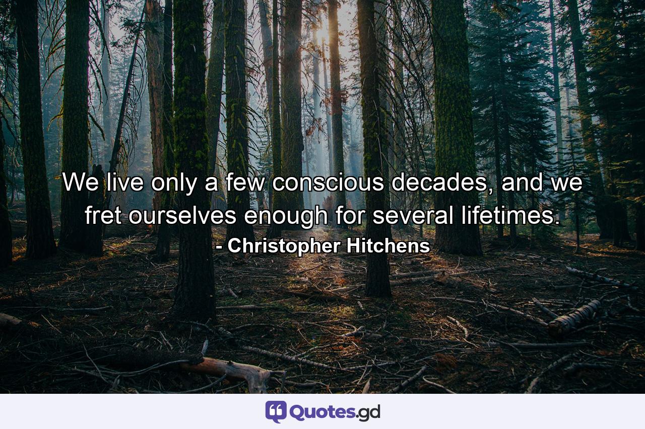 We live only a few conscious decades, and we fret ourselves enough for several lifetimes. - Quote by Christopher Hitchens