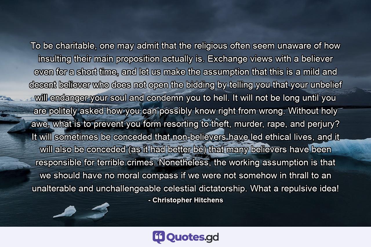 To be charitable, one may admit that the religious often seem unaware of how insulting their main proposition actually is. Exchange views with a believer even for a short time, and let us make the assumption that this is a mild and decent believer who does not open the bidding by telling you that your unbelief will endanger your soul and condemn you to hell. It will not be long until you are politely asked how you can possibly know right from wrong. Without holy awe, what is to prevent you form resorting to theft, murder, rape, and perjury? It will sometimes be conceded that non-believers have led ethical lives, and it will also be conceded (as it had better be) that many believers have been responsible for terrible crimes. Nonetheless, the working assumption is that we should have no moral compass if we were not somehow in thrall to an unalterable and unchallengeable celestial dictatorship. What a repulsive idea! - Quote by Christopher Hitchens