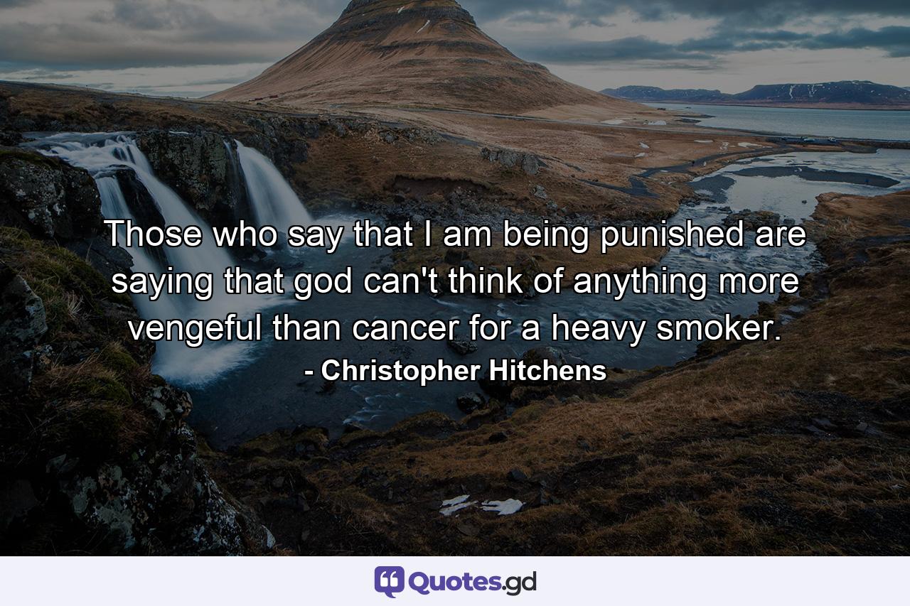 Those who say that I am being punished are saying that god can't think of anything more vengeful than cancer for a heavy smoker. - Quote by Christopher Hitchens