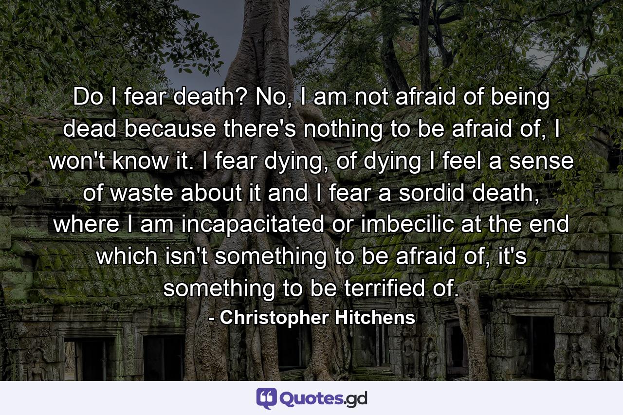 Do I fear death? No, I am not afraid of being dead because there's nothing to be afraid of, I won't know it. I fear dying, of dying I feel a sense of waste about it and I fear a sordid death, where I am incapacitated or imbecilic at the end which isn't something to be afraid of, it's something to be terrified of. - Quote by Christopher Hitchens