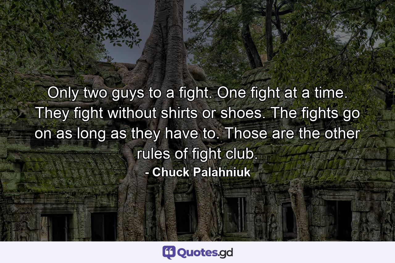 Only two guys to a fight. One fight at a time. They fight without shirts or shoes. The fights go on as long as they have to. Those are the other rules of fight club. - Quote by Chuck Palahniuk