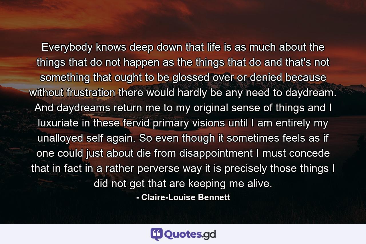 Everybody knows deep down that life is as much about the things that do not happen as the things that do and that's not something that ought to be glossed over or denied because without frustration there would hardly be any need to daydream. And daydreams return me to my original sense of things and I luxuriate in these fervid primary visions until I am entirely my unalloyed self again. So even though it sometimes feels as if one could just about die from disappointment I must concede that in fact in a rather perverse way it is precisely those things I did not get that are keeping me alive. - Quote by Claire-Louise Bennett