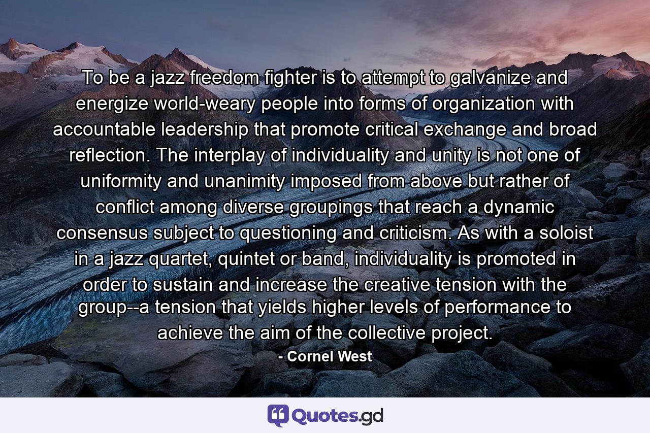 To be a jazz freedom fighter is to attempt to galvanize and energize world-weary people into forms of organization with accountable leadership that promote critical exchange and broad reflection. The interplay of individuality and unity is not one of uniformity and unanimity imposed from above but rather of conflict among diverse groupings that reach a dynamic consensus subject to questioning and criticism. As with a soloist in a jazz quartet, quintet or band, individuality is promoted in order to sustain and increase the creative tension with the group--a tension that yields higher levels of performance to achieve the aim of the collective project. - Quote by Cornel West