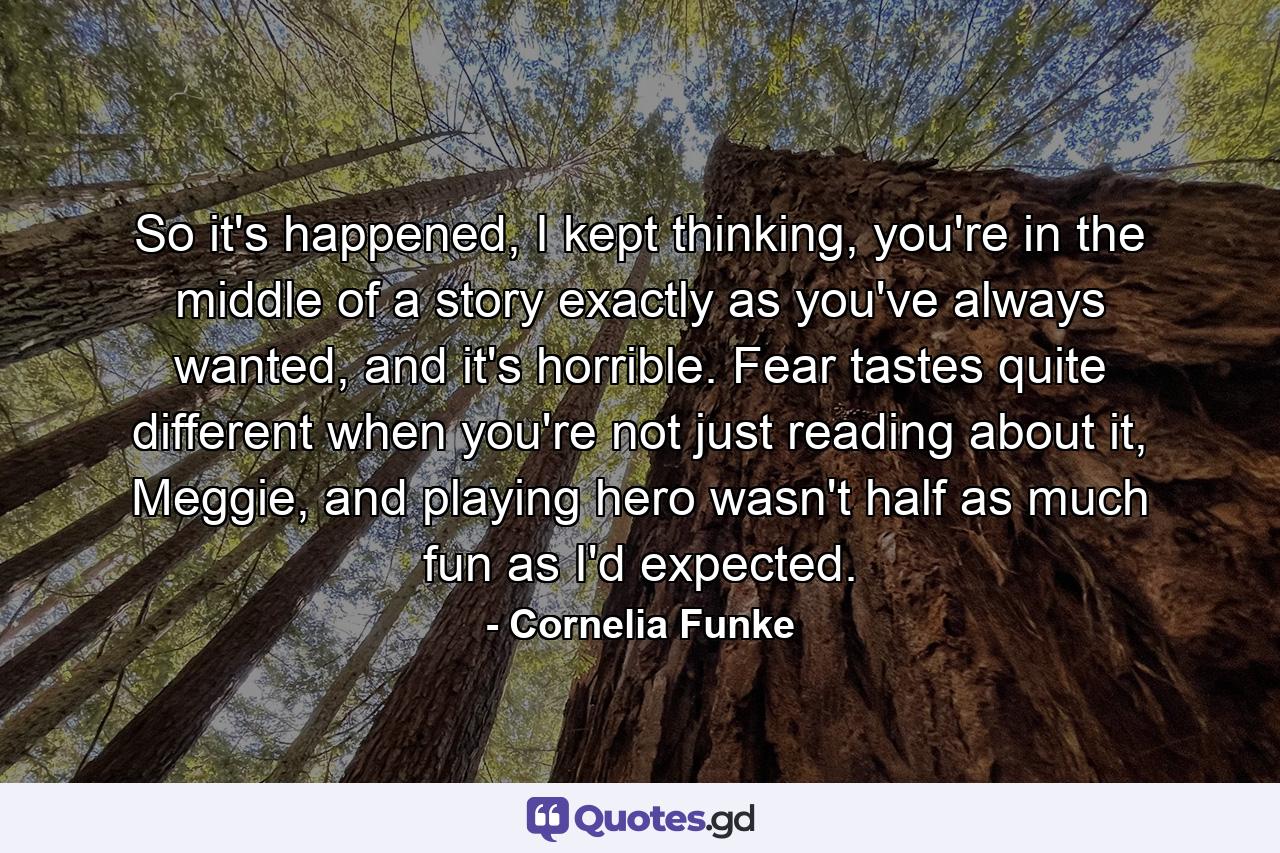 So it's happened, I kept thinking, you're in the middle of a story exactly as you've always wanted, and it's horrible. Fear tastes quite different when you're not just reading about it, Meggie, and playing hero wasn't half as much fun as I'd expected. - Quote by Cornelia Funke