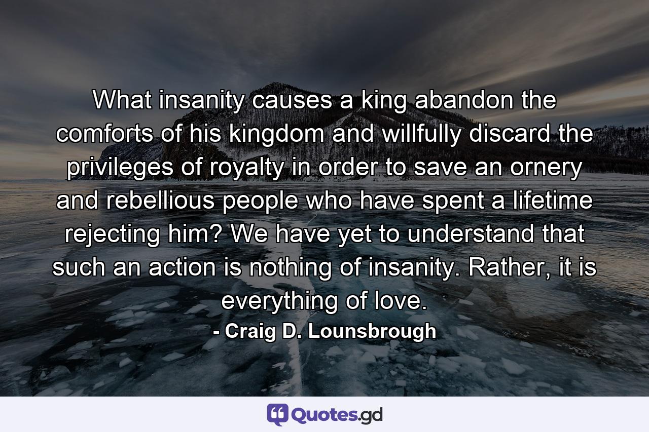 What insanity causes a king abandon the comforts of his kingdom and willfully discard the privileges of royalty in order to save an ornery and rebellious people who have spent a lifetime rejecting him? We have yet to understand that such an action is nothing of insanity. Rather, it is everything of love. - Quote by Craig D. Lounsbrough