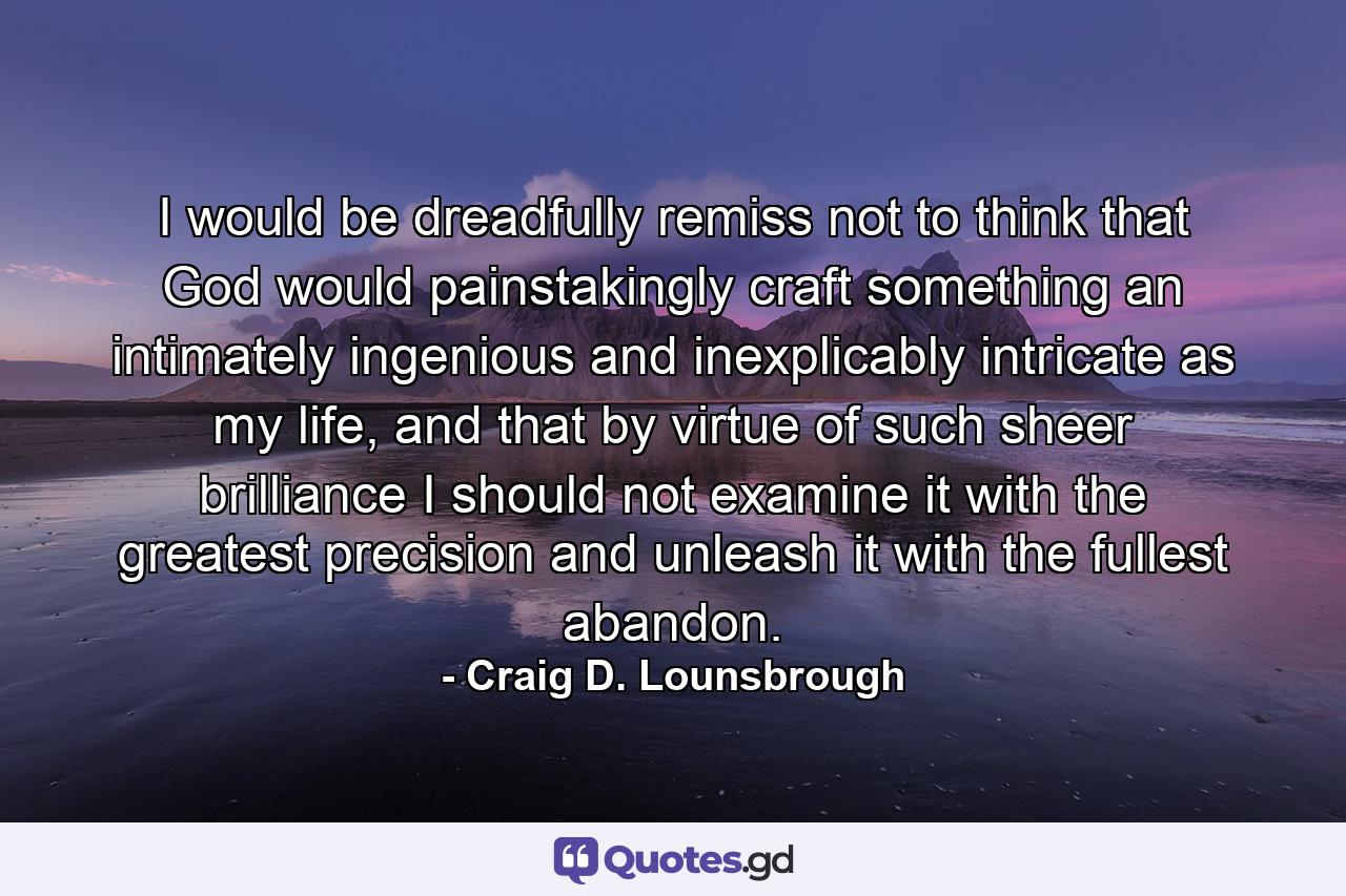 I would be dreadfully remiss not to think that God would painstakingly craft something an intimately ingenious and inexplicably intricate as my life, and that by virtue of such sheer brilliance I should not examine it with the greatest precision and unleash it with the fullest abandon. - Quote by Craig D. Lounsbrough