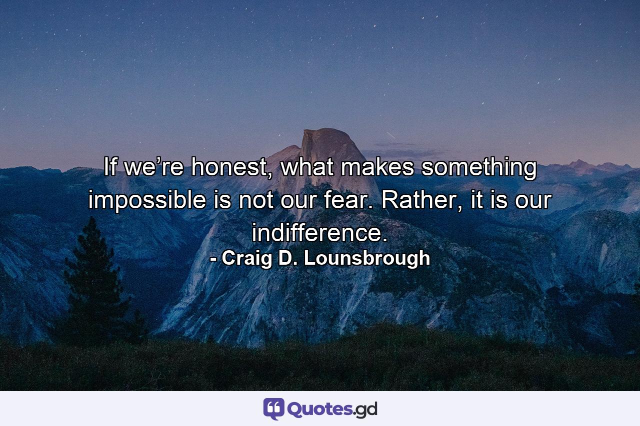 If we’re honest, what makes something impossible is not our fear. Rather, it is our indifference. - Quote by Craig D. Lounsbrough