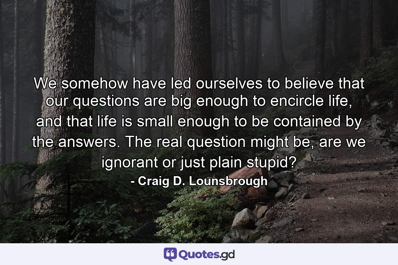 We somehow have led ourselves to believe that our questions are big enough to encircle life, and that life is small enough to be contained by the answers. The real question might be, are we ignorant or just plain stupid? - Quote by Craig D. Lounsbrough