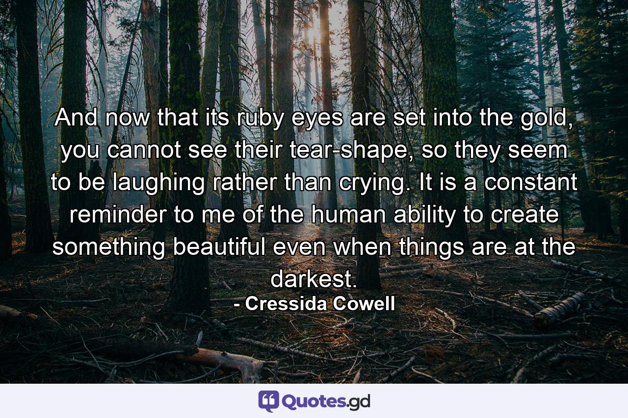 And now that its ruby eyes are set into the gold, you cannot see their tear-shape, so they seem to be laughing rather than crying. It is a constant reminder to me of the human ability to create something beautiful even when things are at the darkest. - Quote by Cressida Cowell