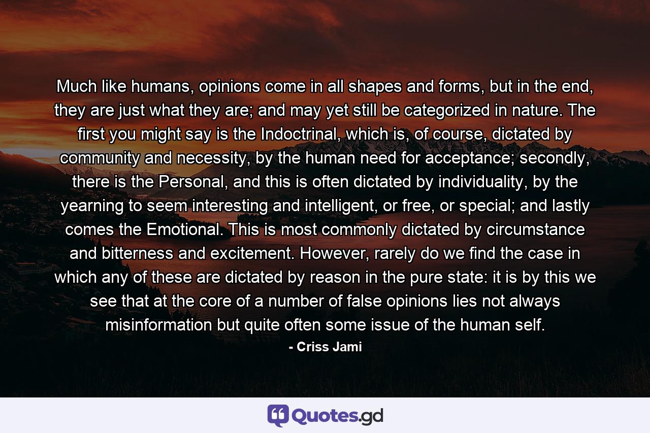 Much like humans, opinions come in all shapes and forms, but in the end, they are just what they are; and may yet still be categorized in nature. The first you might say is the Indoctrinal, which is, of course, dictated by community and necessity, by the human need for acceptance; secondly, there is the Personal, and this is often dictated by individuality, by the yearning to seem interesting and intelligent, or free, or special; and lastly comes the Emotional. This is most commonly dictated by circumstance and bitterness and excitement. However, rarely do we find the case in which any of these are dictated by reason in the pure state: it is by this we see that at the core of a number of false opinions lies not always misinformation but quite often some issue of the human self. - Quote by Criss Jami