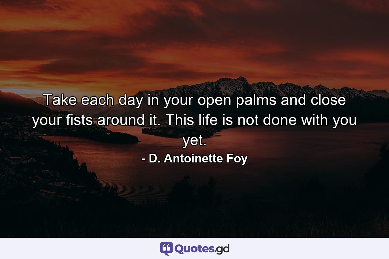 Take each day in your open palms and close your fists around it. This life is not done with you yet. - Quote by D. Antoinette Foy