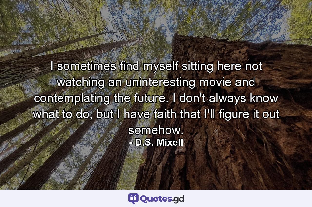 I sometimes find myself sitting here not watching an uninteresting movie and contemplating the future. I don't always know what to do, but I have faith that I'll figure it out somehow. - Quote by D.S. Mixell