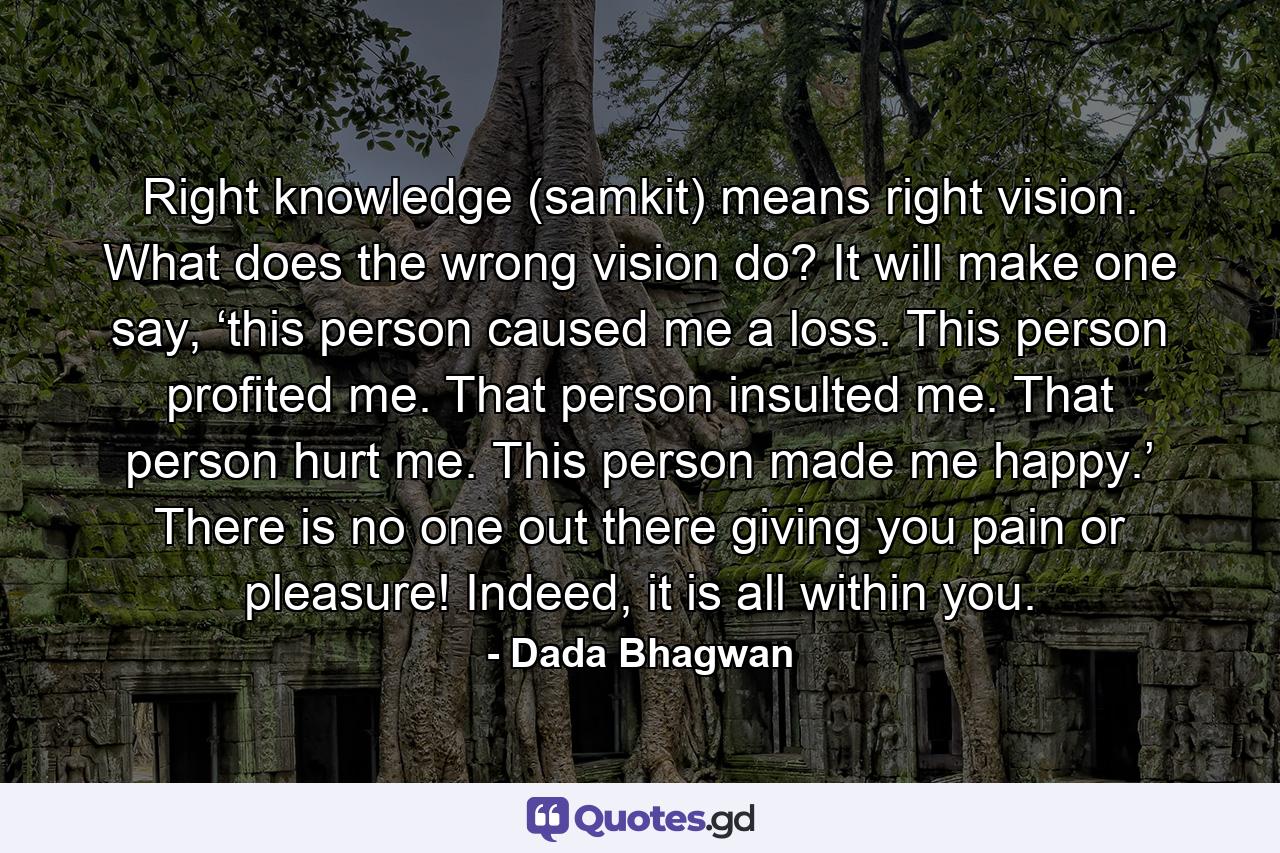 Right knowledge (samkit) means right vision. What does the wrong vision do? It will make one say, ‘this person caused me a loss. This person profited me. That person insulted me. That person hurt me. This person made me happy.’ There is no one out there giving you pain or pleasure! Indeed, it is all within you. - Quote by Dada Bhagwan