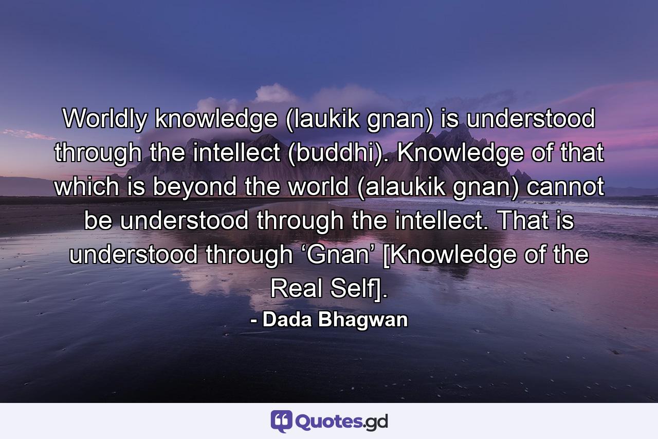 Worldly knowledge (laukik gnan) is understood through the intellect (buddhi). Knowledge of that which is beyond the world (alaukik gnan) cannot be understood through the intellect. That is understood through ‘Gnan’ [Knowledge of the Real Self]. - Quote by Dada Bhagwan