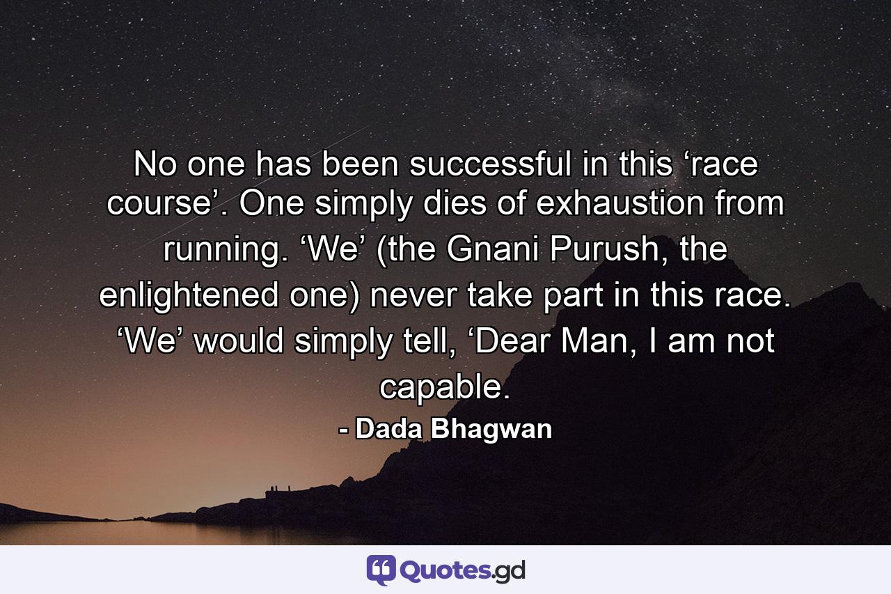 No one has been successful in this ‘race course’. One simply dies of exhaustion from running. ‘We’ (the Gnani Purush, the enlightened one) never take part in this race. ‘We’ would simply tell, ‘Dear Man, I am not capable. - Quote by Dada Bhagwan