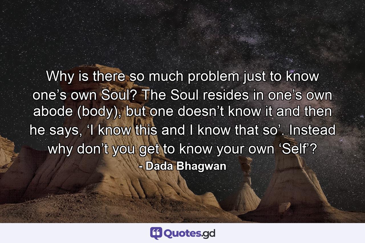 Why is there so much problem just to know one’s own Soul? The Soul resides in one’s own abode (body), but one doesn’t know it and then he says, ‘I know this and I know that so’. Instead why don’t you get to know your own ‘Self’? - Quote by Dada Bhagwan