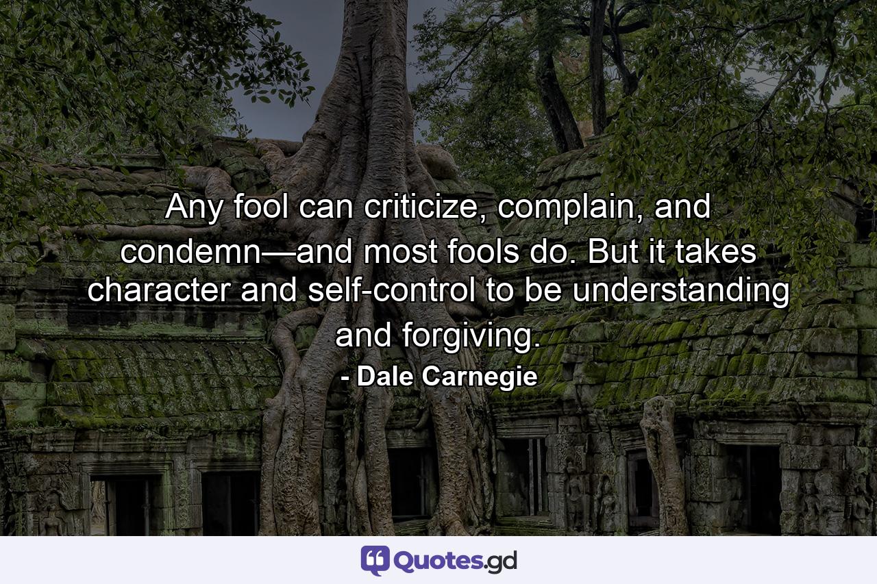 Any fool can criticize, complain, and condemn—and most fools do. But it takes character and self-control to be understanding and forgiving. - Quote by Dale Carnegie