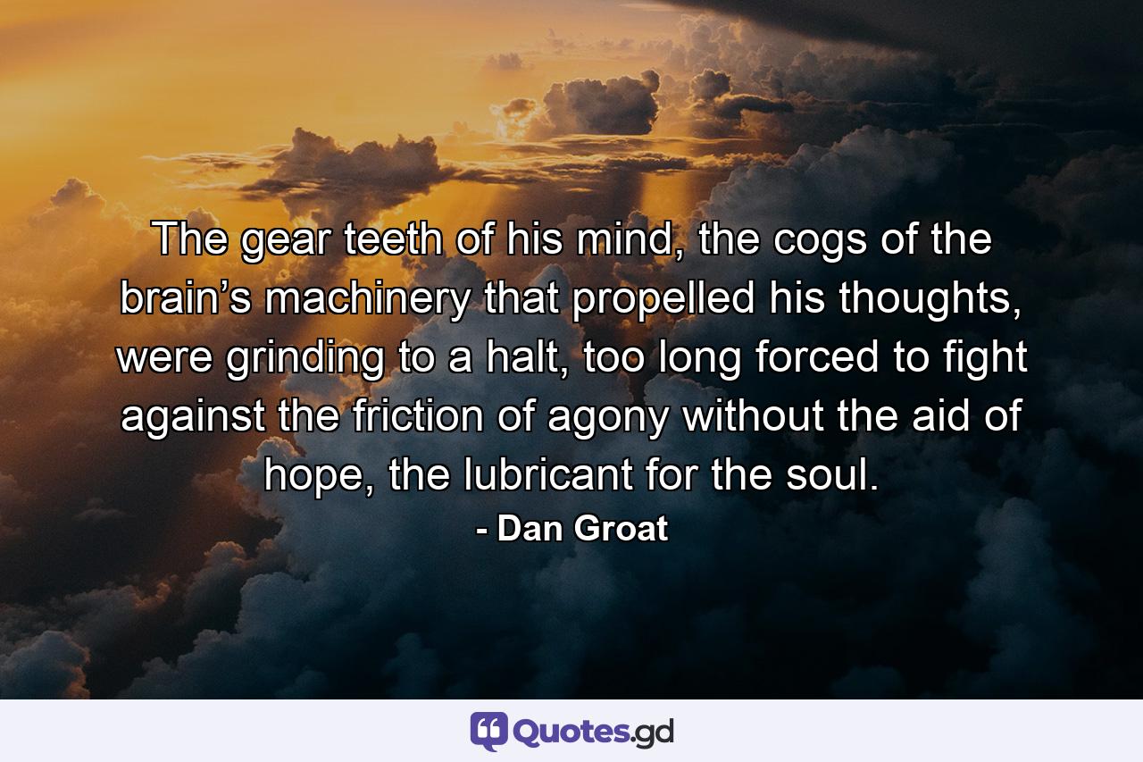 The gear teeth of his mind, the cogs of the brain’s machinery that propelled his thoughts, were grinding to a halt, too long forced to fight against the friction of agony without the aid of hope, the lubricant for the soul. - Quote by Dan Groat