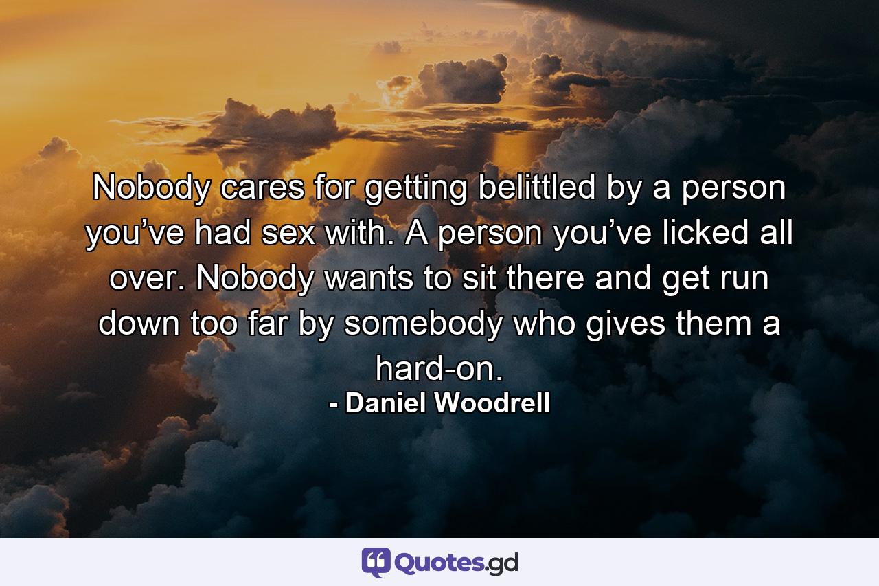 Nobody cares for getting belittled by a person you’ve had sex with. A person you’ve licked all over. Nobody wants to sit there and get run down too far by somebody who gives them a hard-on. - Quote by Daniel Woodrell