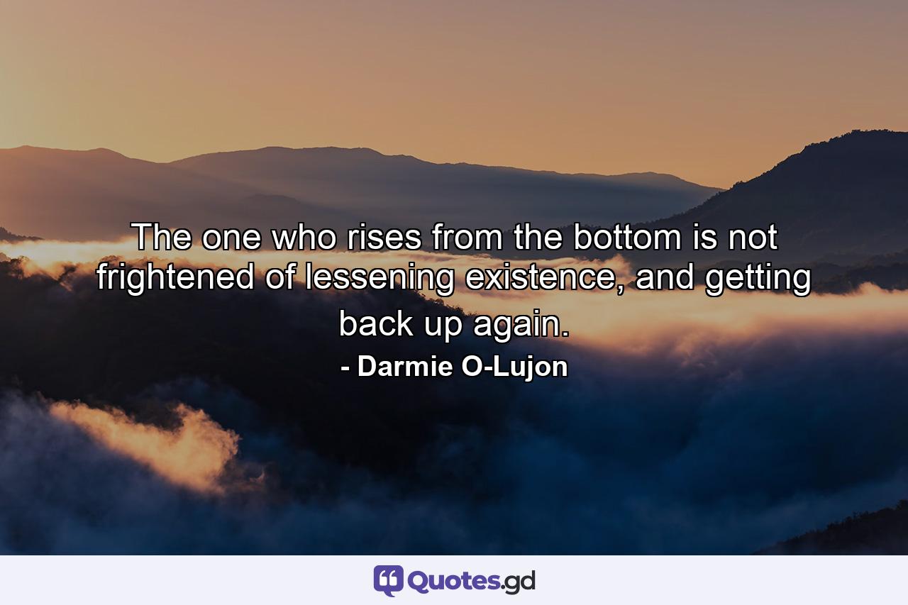 The one who rises from the bottom is not frightened of lessening existence, and getting back up again. - Quote by Darmie O-Lujon