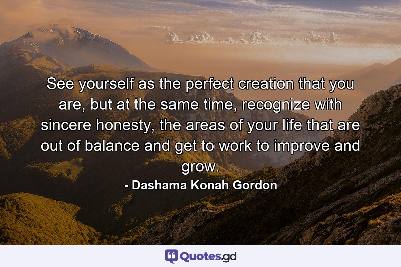 See yourself as the perfect creation that you are, but at the same time, recognize with sincere honesty, the areas of your life that are out of balance and get to work to improve and grow. - Quote by Dashama Konah Gordon