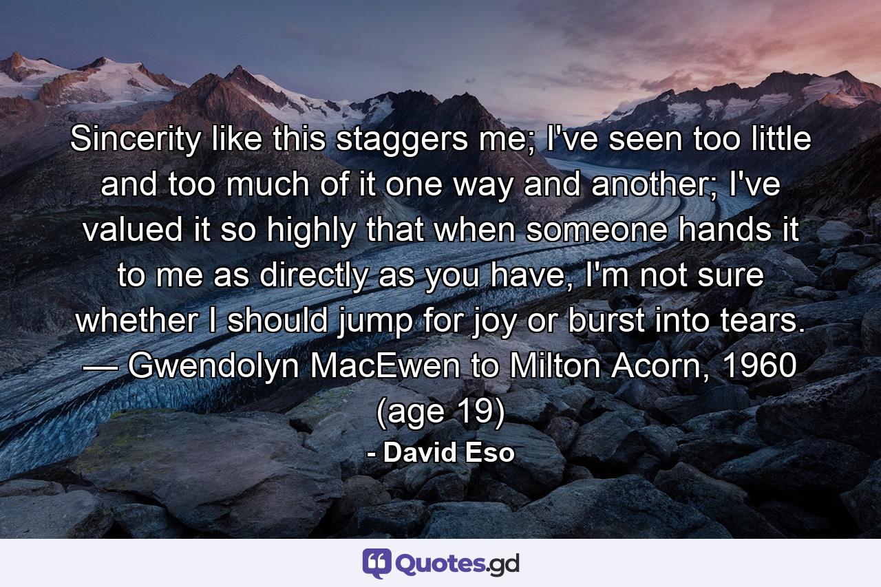 Sincerity like this staggers me; I've seen too little and too much of it one way and another; I've valued it so highly that when someone hands it to me as directly as you have, I'm not sure whether I should jump for joy or burst into tears. — Gwendolyn MacEwen to Milton Acorn, 1960 (age 19) - Quote by David Eso