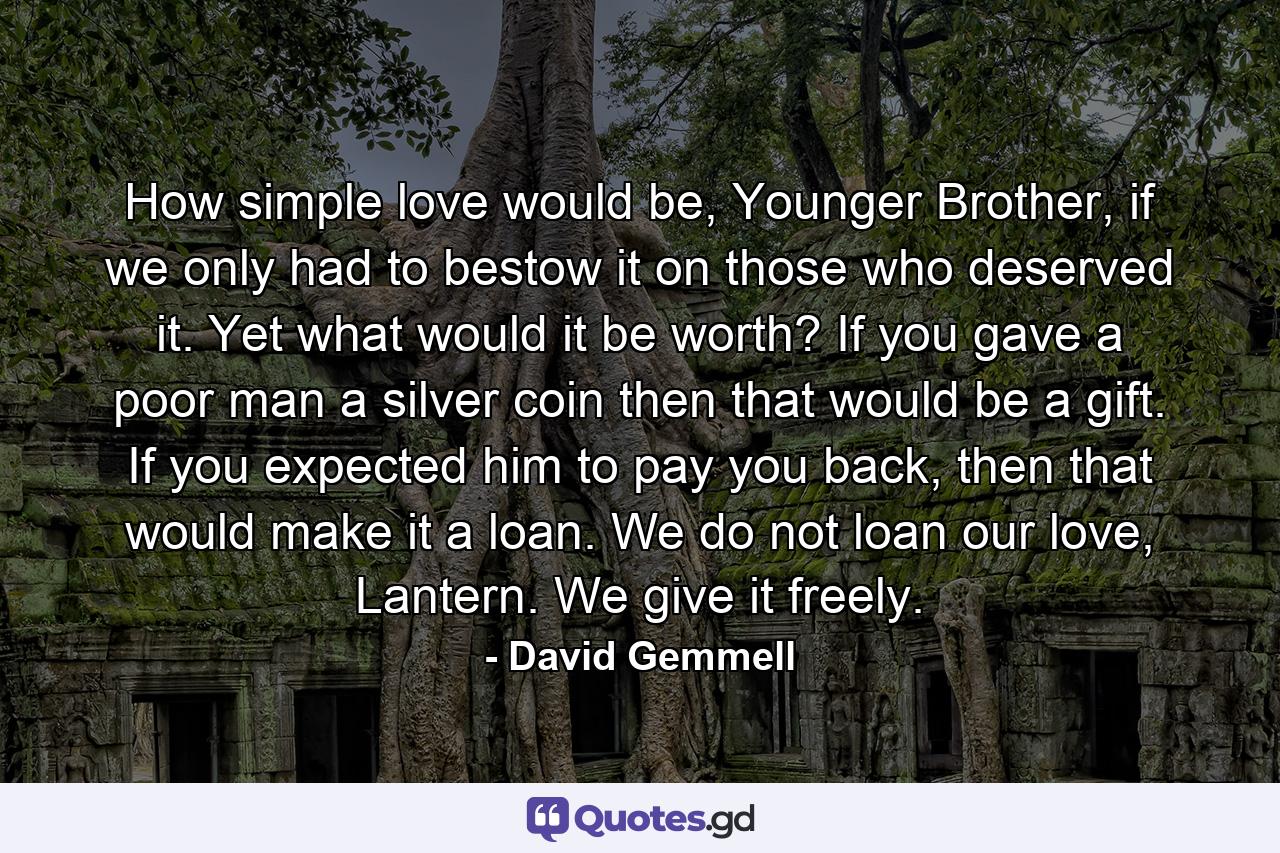 How simple love would be, Younger Brother, if we only had to bestow it on those who deserved it. Yet what would it be worth? If you gave a poor man a silver coin then that would be a gift. If you expected him to pay you back, then that would make it a loan. We do not loan our love, Lantern. We give it freely. - Quote by David Gemmell