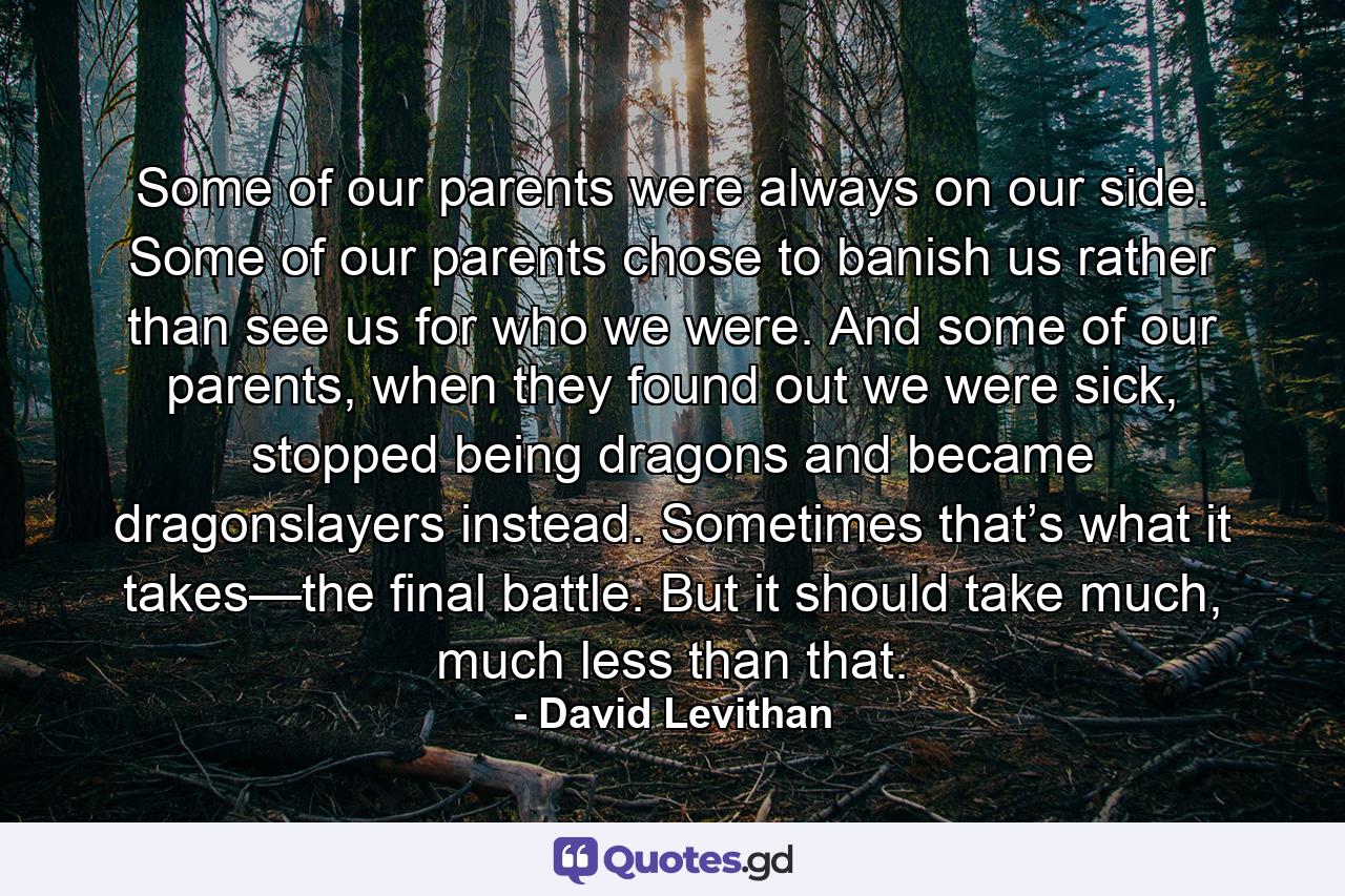 Some of our parents were always on our side. Some of our parents chose to banish us rather than see us for who we were. And some of our parents, when they found out we were sick, stopped being dragons and became dragonslayers instead. Sometimes that’s what it takes—the final battle. But it should take much, much less than that. - Quote by David Levithan