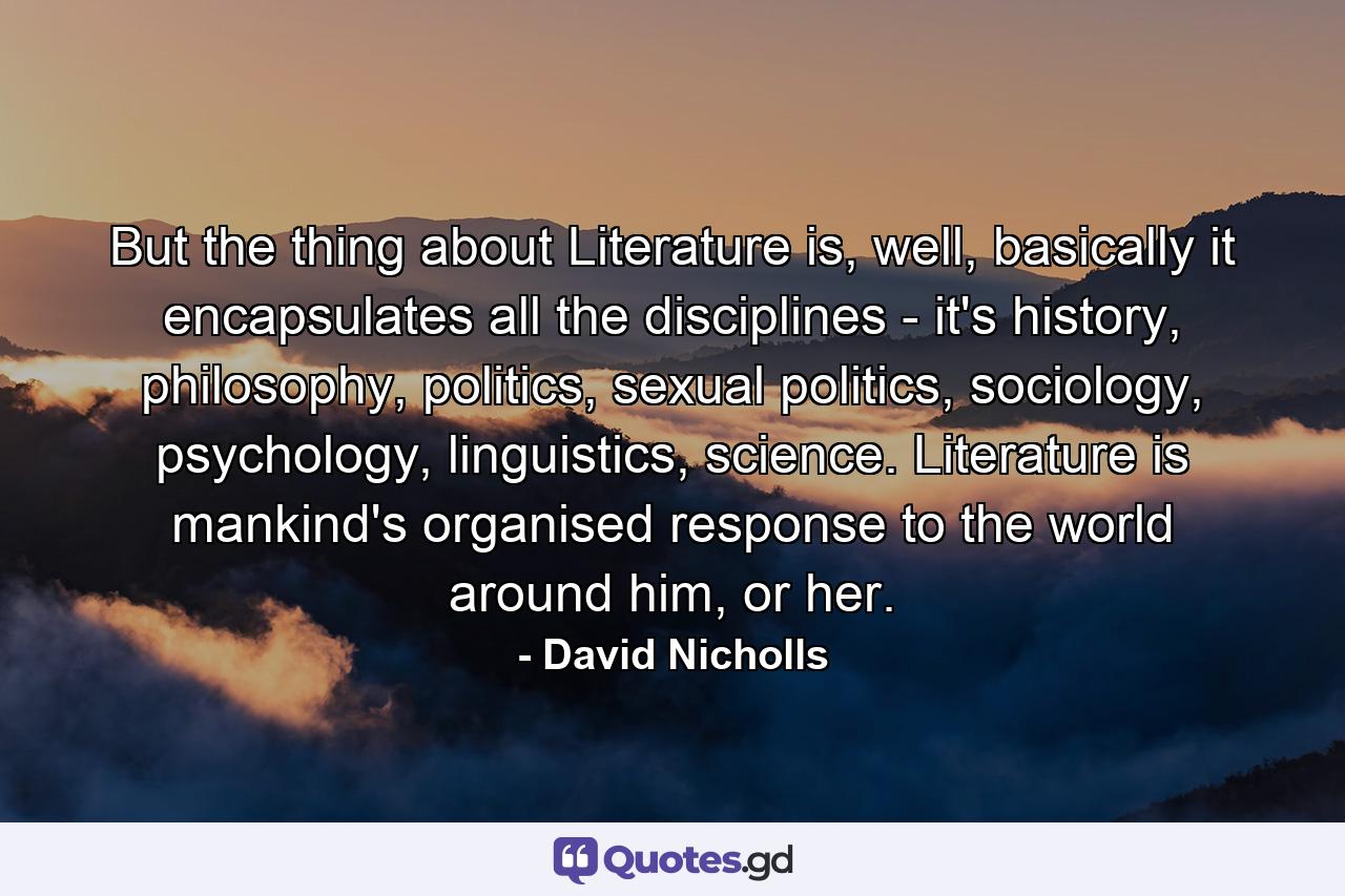 But the thing about Literature is, well, basically it encapsulates all the disciplines - it's history, philosophy, politics, sexual politics, sociology, psychology, linguistics, science. Literature is mankind's organised response to the world around him, or her. - Quote by David Nicholls