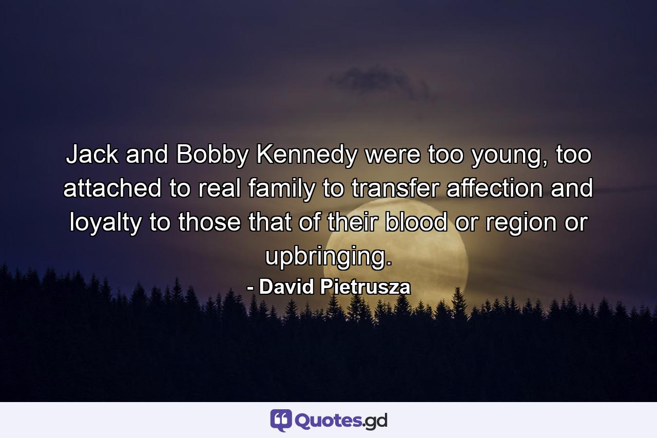 Jack and Bobby Kennedy were too young, too attached to real family to transfer affection and loyalty to those that of their blood or region or upbringing. - Quote by David Pietrusza