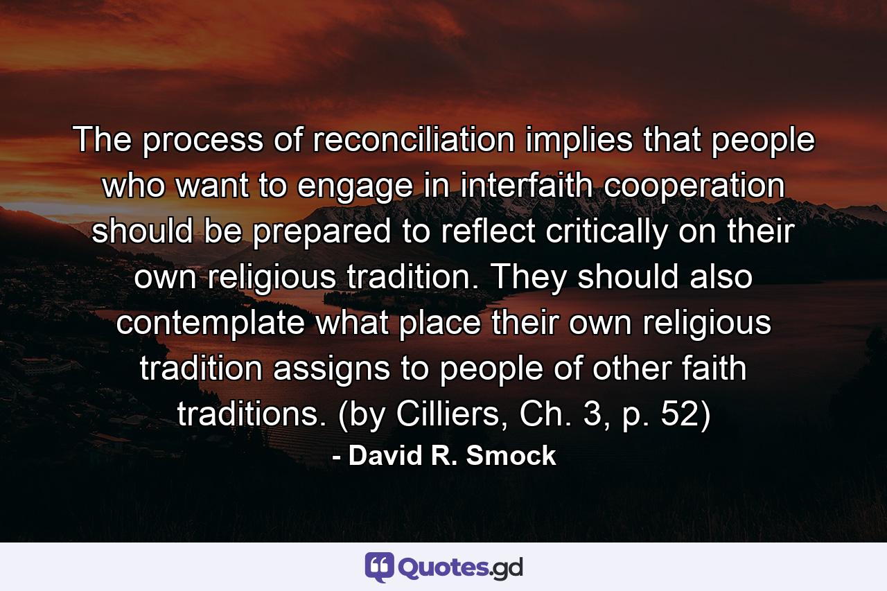 The process of reconciliation implies that people who want to engage in interfaith cooperation should be prepared to reflect critically on their own religious tradition. They should also contemplate what place their own religious tradition assigns to people of other faith traditions. (by Cilliers, Ch. 3, p. 52) - Quote by David R. Smock