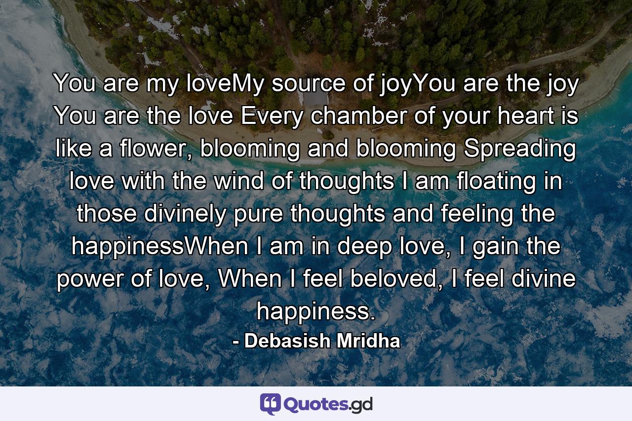 You are my loveMy source of joyYou are the joy You are the love Every chamber of your heart is like a flower, blooming and blooming Spreading love with the wind of thoughts I am floating in those divinely pure thoughts and feeling the happinessWhen I am in deep love, I gain the power of love, When I feel beloved, I feel divine happiness. - Quote by Debasish Mridha