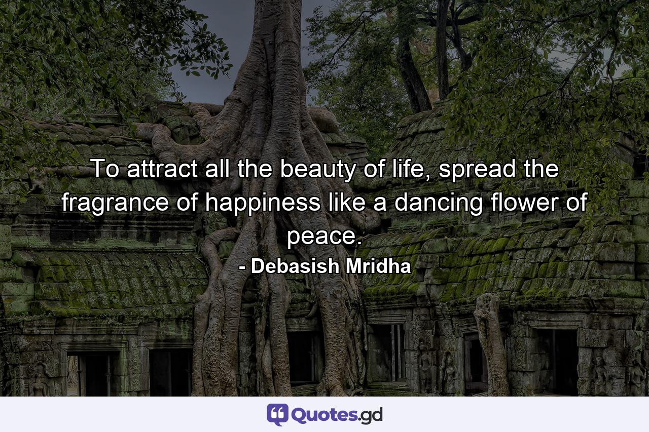 To attract all the beauty of life, spread the fragrance of happiness like a dancing flower of peace. - Quote by Debasish Mridha