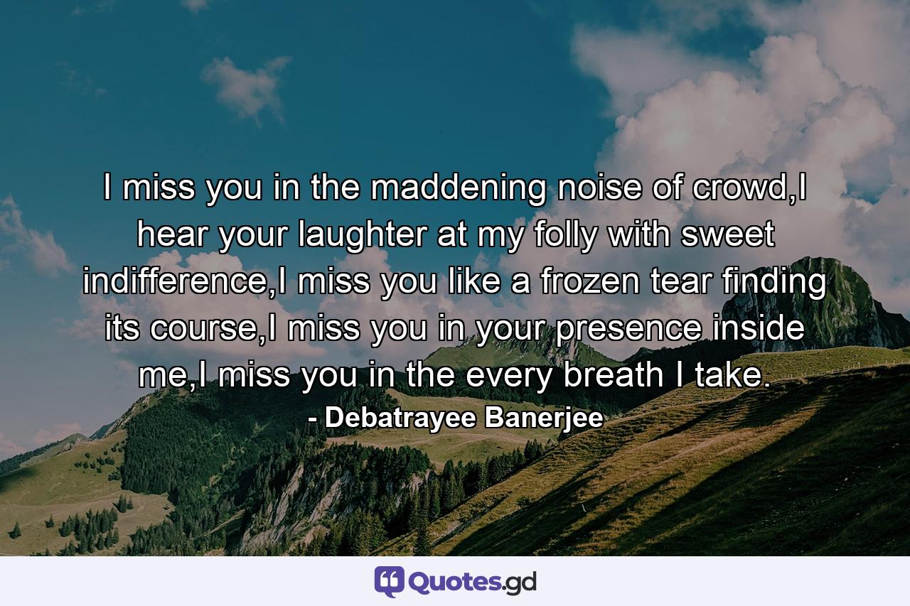 I miss you in the maddening noise of crowd,I hear your laughter at my folly with sweet indifference,I miss you like a frozen tear finding its course,I miss you in your presence inside me,I miss you in the every breath I take. - Quote by Debatrayee Banerjee