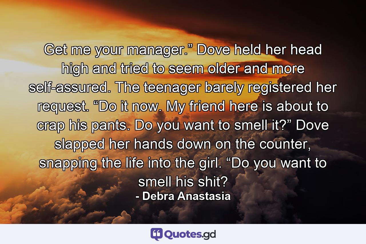 Get me your manager.” Dove held her head high and tried to seem older and more self-assured. The teenager barely registered her request. “Do it now. My friend here is about to crap his pants. Do you want to smell it?” Dove slapped her hands down on the counter, snapping the life into the girl. “Do you want to smell his shit? - Quote by Debra Anastasia